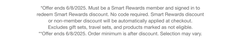 *Offer ends 6/8/2025. Must be a Smart Rewards member and signed in to redeem Smart Rewards discount. No code required. Smart Rewards discount or non-member discount will be automatically applied at checkout. Excludes gift sets, travel sets, and products marked as not eligible.  **Offer ends 6/8/2025. Order minimum is after discount. Selection may vary.