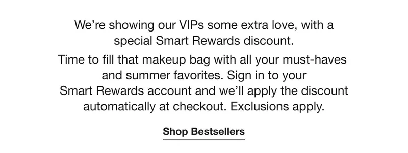 We’re showing our VIPs some extra love, with a special Smart Rewards discount. Time to fill that makeup bag with all your must-haves and summer favorites. Sign in to your Smart Rewards account and we’ll apply the discount automatically at checkout. Exclusions apply. | Shop Bestsellers