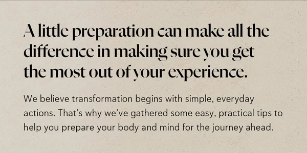 A little preparation can make all the difference in making sure you get the most out of your experience. We believe transformation begins with simple, everyday actions. That’s why we’ve gathered some easy, practical tips to help you prepare your body and mind for the journey ahead.