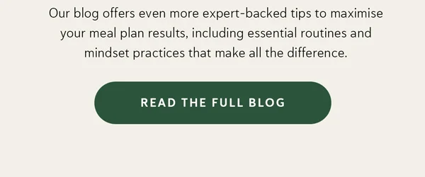 Our blog offers even more expert-backed tips to maximise your meal plan results, including essential routines and mindset practices that make all the difference.  [Read the Full Blog]