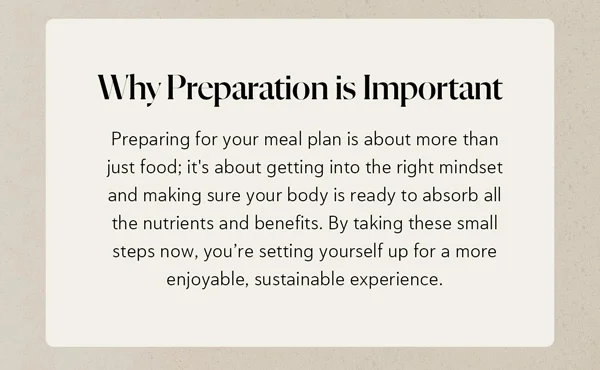 Why Preparation is Important  Preparing for your meal plan is about more than just food; it's about getting into the right mindset and making sure your body is ready to absorb all the nutrients and benefits. By taking these small steps now, you’re setting yourself up for a more enjoyable, sustainable experience.