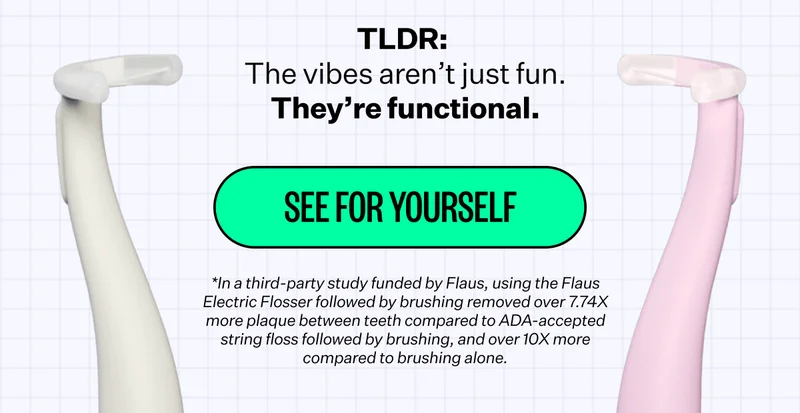 TLDR: The vibes aren’t just fun. They’re functional. See for yourself. *In a third-party study funded by Flaus, using the Flaus Electric Flosser followed by brushing removed over 7.74X more plaque between teeth compared to ADA-accepted string floss followed by brushing, and over 10X more compared to brushing alone.