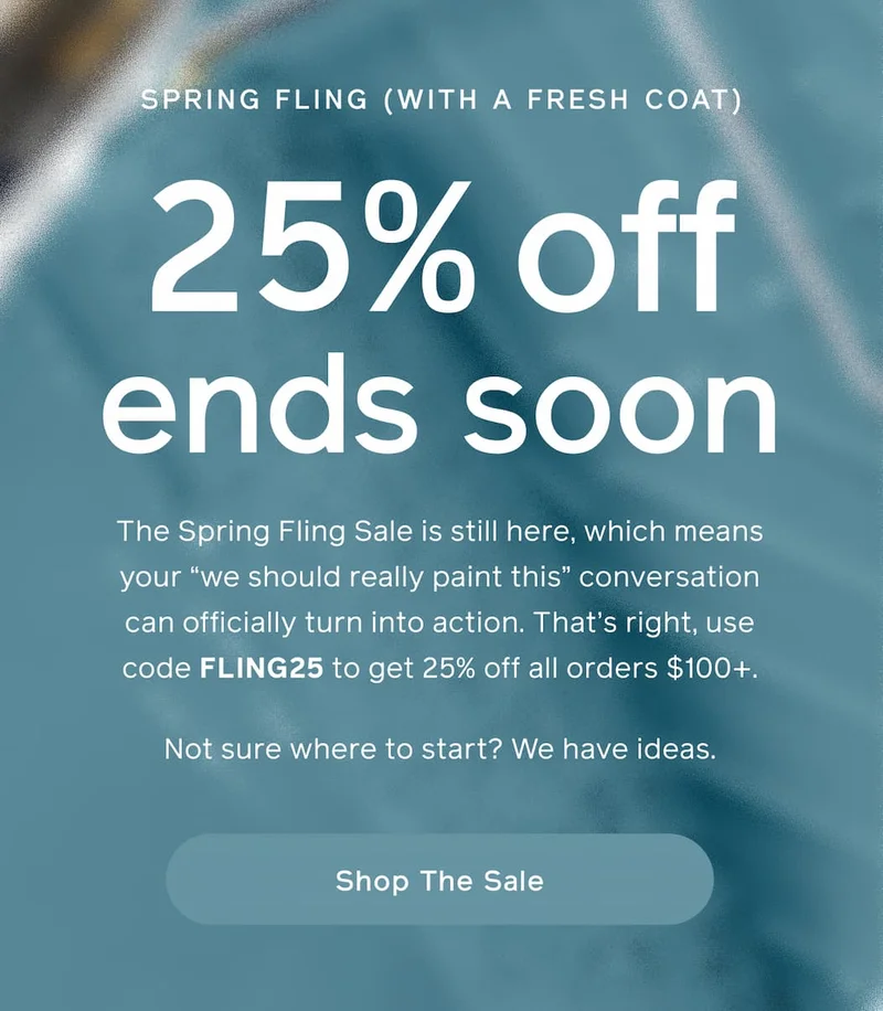 SPRING FLING (WITH A FRESH COAT). 25% off ends soon. The Spring Fling Sale is still here, which means your "we should really paint this" conversation can officially turn into action. That's right, use code FLING25 to get 25% off all orders $100+. Not sure where to start? We have ideas. Shop The Sale