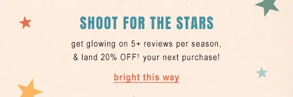 Shoot for the stars. Get glowing on 5+ reviews per season, & land 20% off your next purchase. Bright this way.