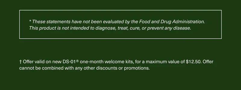 * These statements have not been evaluated by the Food and Drug Administration. This product is not intended to diagnose, treat, cure, or prevent any disease. † Offer valid on new DS-01® one-month welcome kits, for a maximum value of $12.50. Offer cannot be combined with any other discounts or promotions.