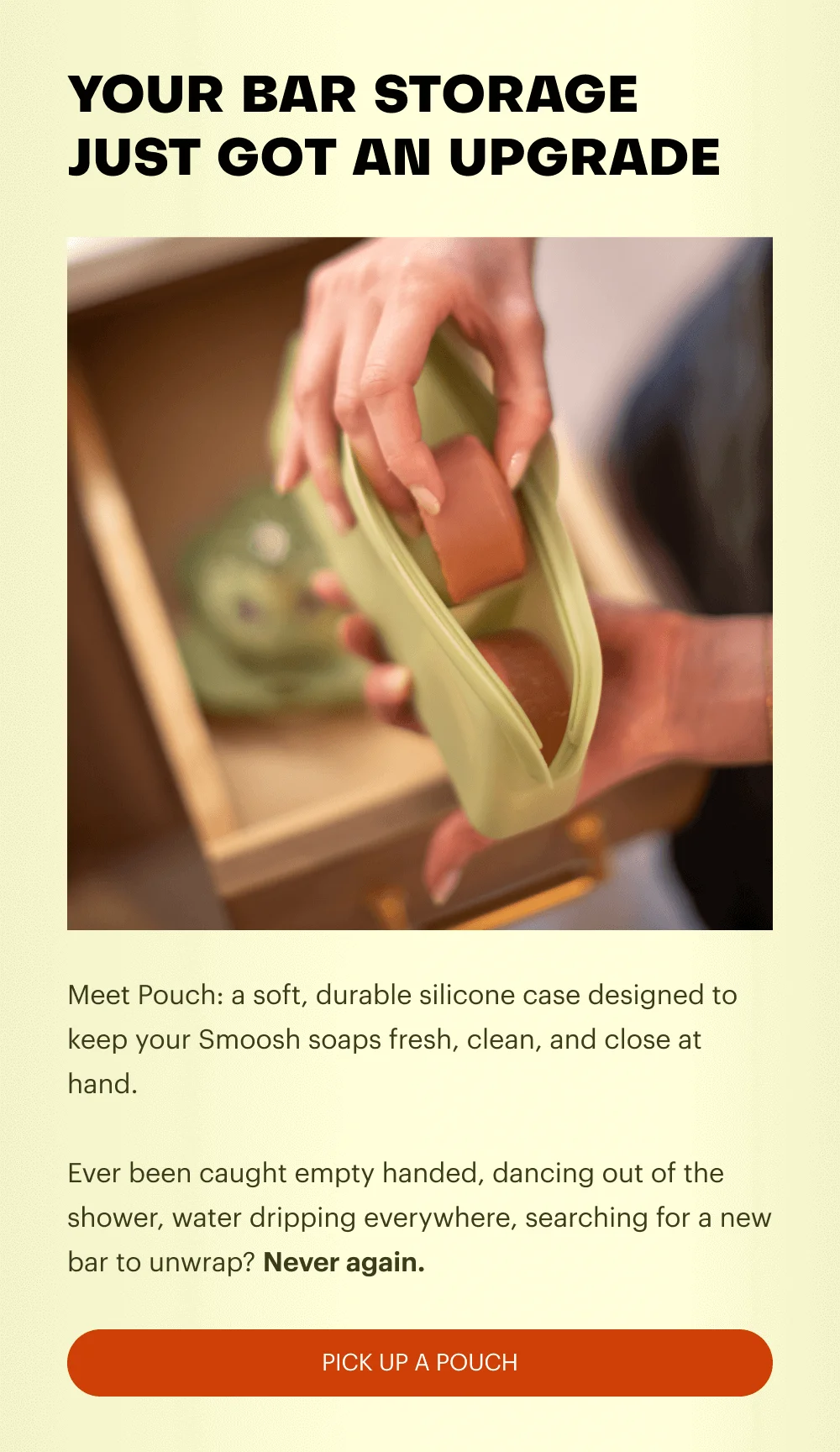 YOUR BAR STORAGE JUST GOT AN UPGRADE - Meet Pouch: a soft, durable silicone case designed to keep your Smoosh soaps fresh, clean, and close at hand.   Ever been caught empty handed, dancing out of the shower, water dripping everywhere, searching for a new bar to unwrap? Never again.