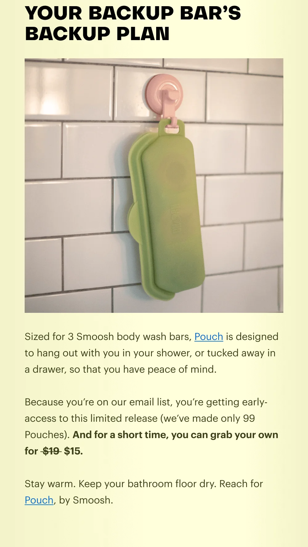 Sized for 3 Smoosh body wash bars, Pouch is designed to hang out with you in your shower, or tucked away in a drawer, so that you have peace of mind.  Because you’re on our email list, you’re getting early-access to this limited release (we’ve made only 99 Pouches). And for a short time, you can grab your own for  $19  $15.  Stay warm. Keep your bathroom floor dry. Reach for Pouch, by Smoosh.