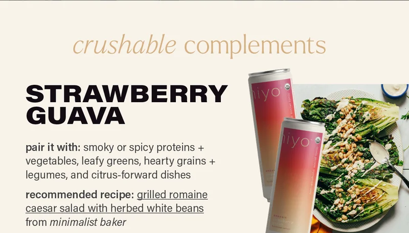 crushable complements: STRAWBERRY GUAVA - pair it with: smoky or spicy proteins + vegetables, leafy greens, hearty grains + legumes, and citrus-forward dishes. recommended recipe: 'grilled romaine caesar salad with herbed white beans' from minimalist baker (link) photo: minimalist baker