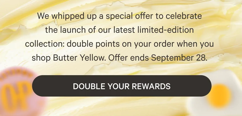 We whipped up a special offer to celebrate the&nbsp;launch&nbsp;of our latest limited-edition collection:&nbsp;double points on your order when you shop Butter Yellow.&nbsp;Offer ends September 28.
