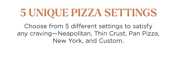 5 Unique Pizza Settings--Choose from 5 different settings to satisfy any craving-Neapolitan, Think Crust, Pan Pizza, New York and Custom.