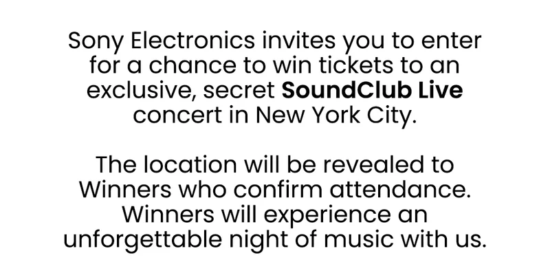 Sony invites you to an exclusive, secret SoundClub Live concert in NYC. | Enter the sweepstakes for your chance to win 2 tickets. The location will be revealed if you are selected so get ready to experience an unforgettable night of music with us.