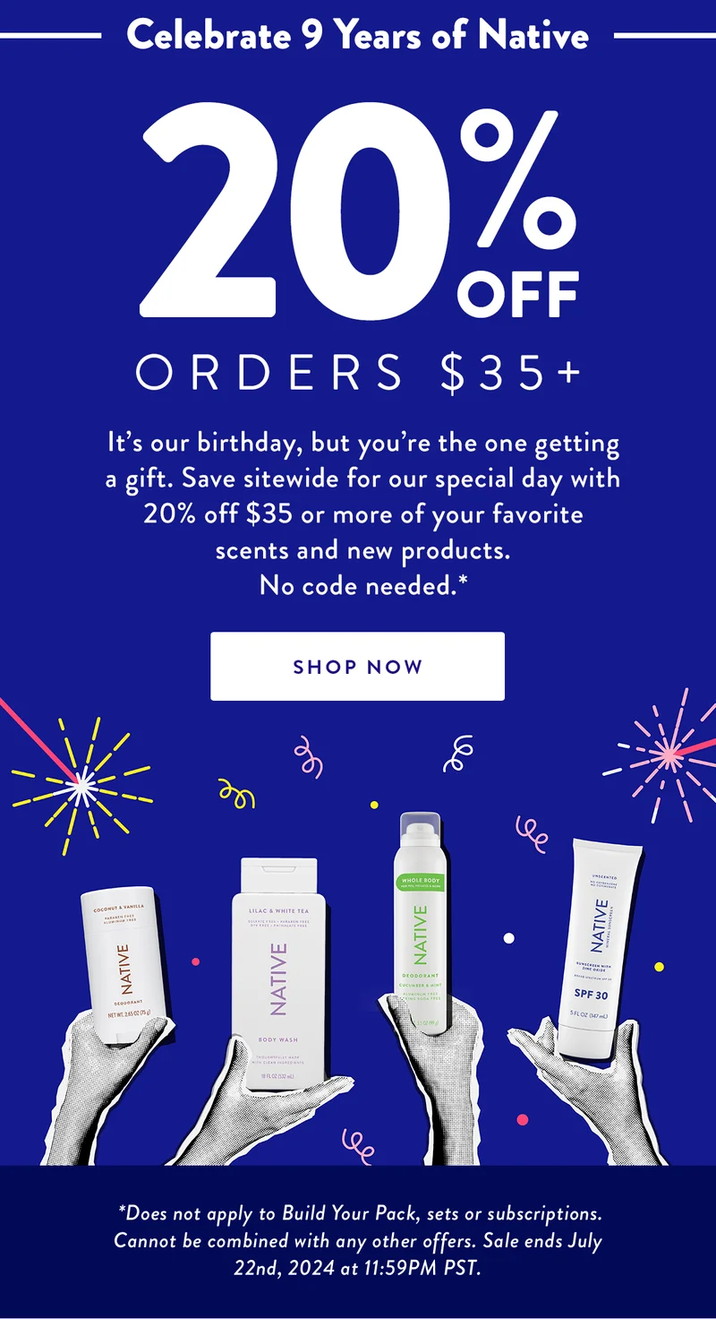 Celebrate 9 Years of Native | 20% OFF | Orders $35+ | It’s our birthday, but you’re the one getting a gift. Save sitewide for our special day with 20% off $35 or more of your favorite scents and new products. No code needed.* | SHOP NOW |  *Does not apply to Build Your Pack, sets or subscriptions.  Cannot be combined with any other offers. Sale ends July 22nd, 2024 at 11:59PM PST.
