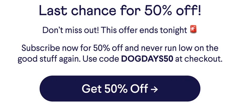 Last chance for 50% off! Don't miss out! This offer ends tonight 🚨 Subscribe now for 50% off and never run low on the good stuff again. Use code DOGDAYS50 at checkout.