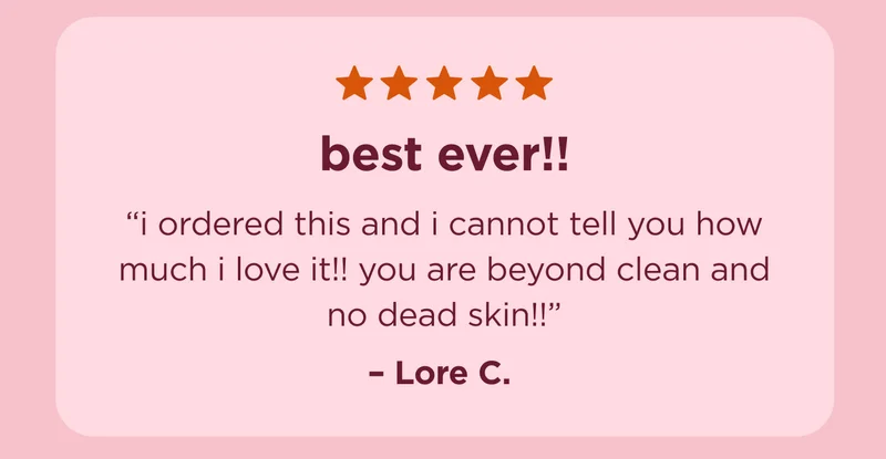 "best ever!! i ordered this and i cannot tell you how much i love it!! you are beyond clean and no dead skin!!" - Lore C.