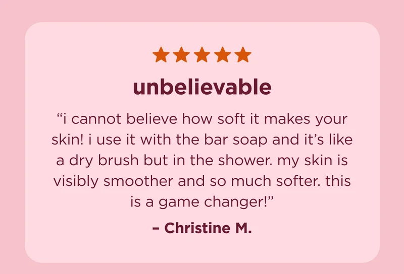 "unbelievable  i cannot believe how soft it makes your skin! i use it with the bar soap and it’s like a dry brush but in the shower. my skin is visibly smoother and so much softer. this is a game changer!" - Christine M.