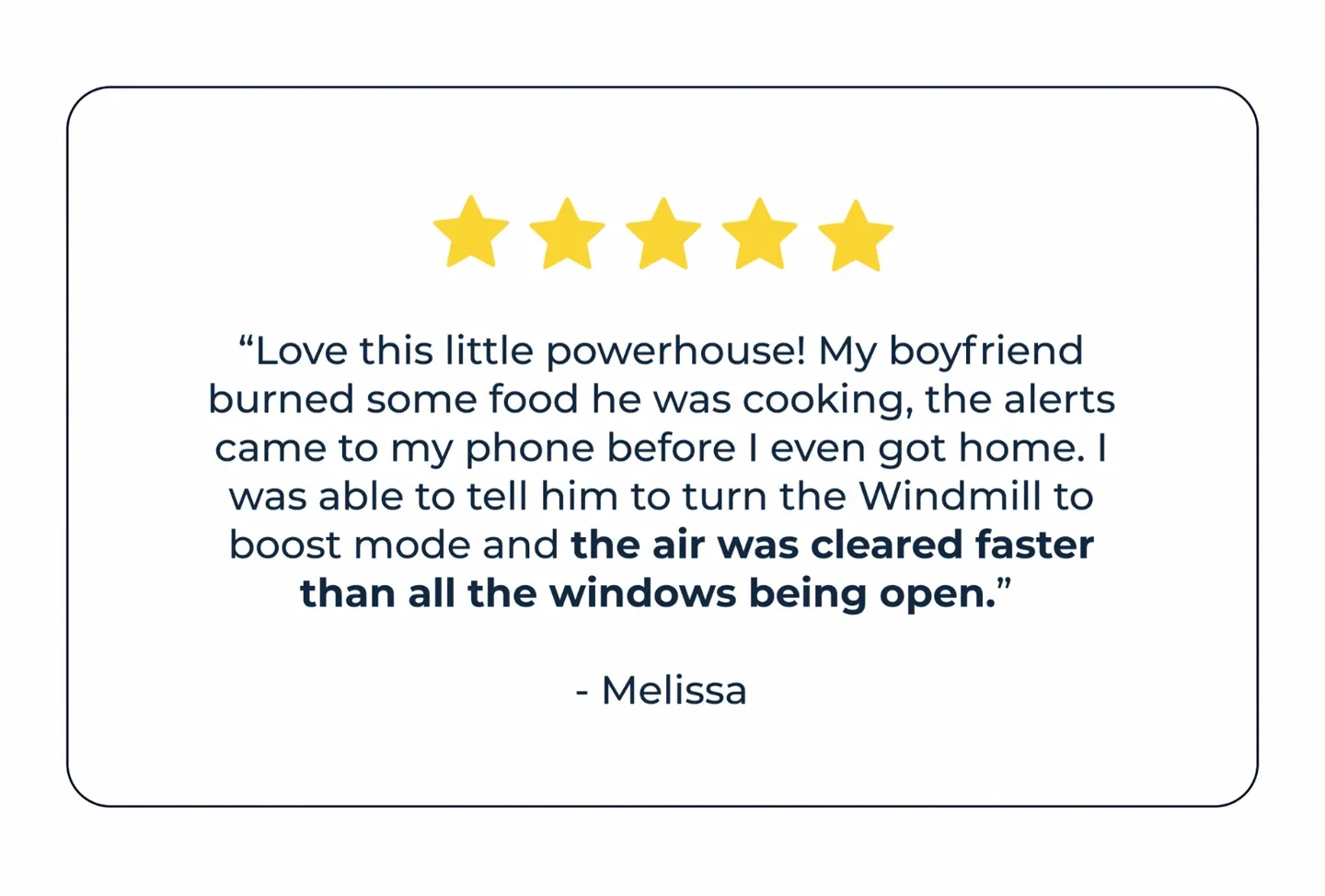 "Love this little powerhouse! My boyfriend burned some food he was cooking, the alerts came to my phone before I even got home. I was able to tell him to turn the windmill to boost mode and the air was cleared faster than all the windows being open." -Melissa