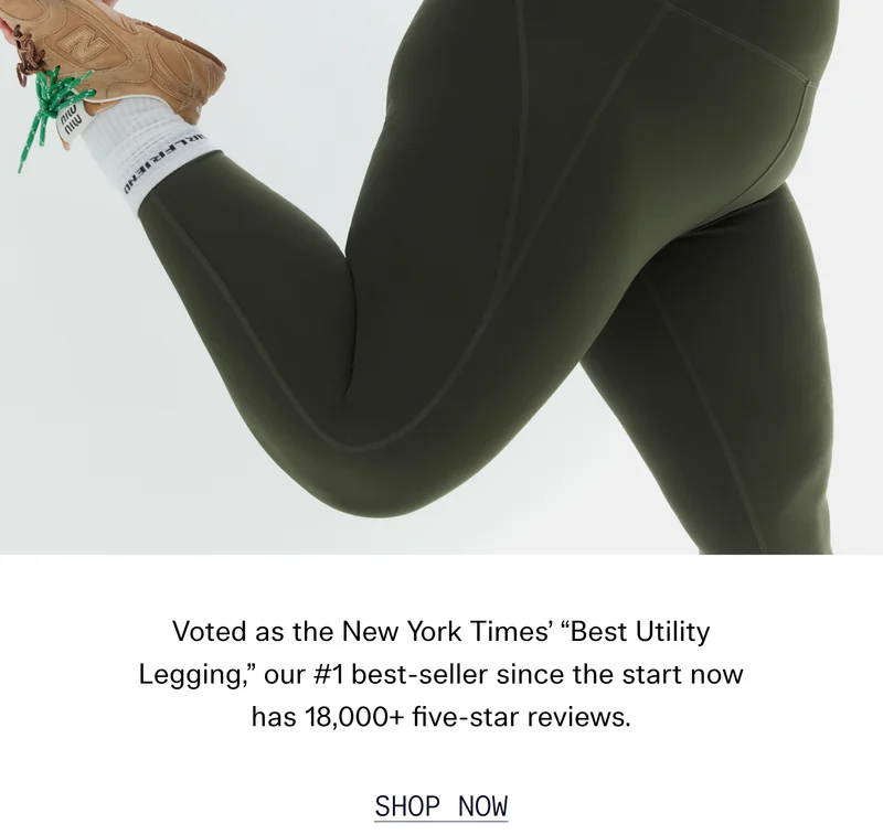 Voted as the New York Times’ “Best Utility Legging,” our #1 best-seller since the start now has 18,000+ five-star reviews.  |  SHOP NOW