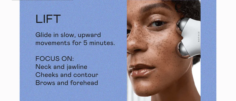 Lift: Glide in slow, upward movements for 5 minutes. Focus On: Neck and jawline. Cheeks and contour. Brows and forehead.