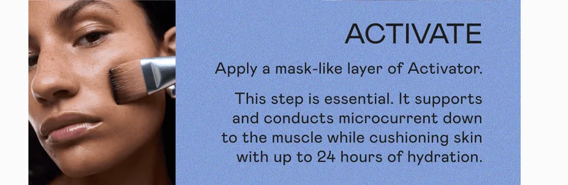 Activate: Apply a mask-like layer of Activator. This step is essential. It supports and conducts microcurrent down to the muscle while cushioning skin with up to 24 hours of hydrations.