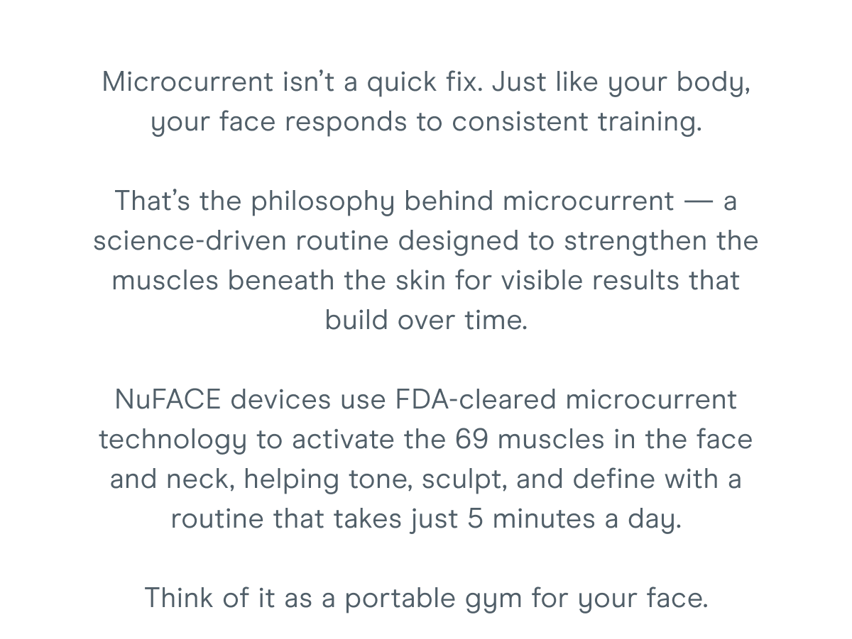 Microcurrent isn’t a quick fix. Just like your body, your face responds to consistent training. That’s the philosophy behind microcurrent — a science-driven routine designed to strengthen the muscles beneath the skin for visible results that build over time. NuFACE devices use FDA-cleared microcurrent technology to activate the 69 muscles in the face and neck, helping tone, sculpt, and define with a routine that takes just 5 minutes a day. Think of it as a portable gym for your face.