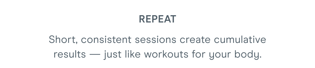 Repeat - Short, consistent sessions create cumulative results — just like workouts for your body.