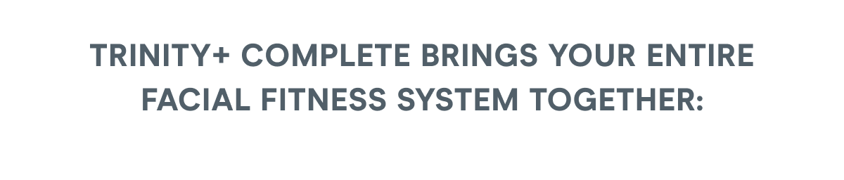TRINITY+ Complete brings your entire facial fitness system together: