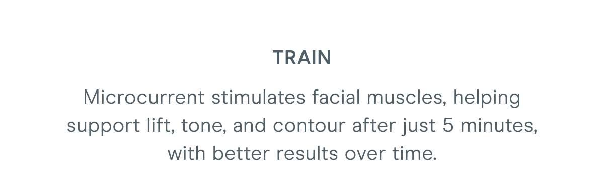 Train - Microcurrent stimulates facial muscles, helping support lift, tone, and contour after just 5 minutes, with better results over time.