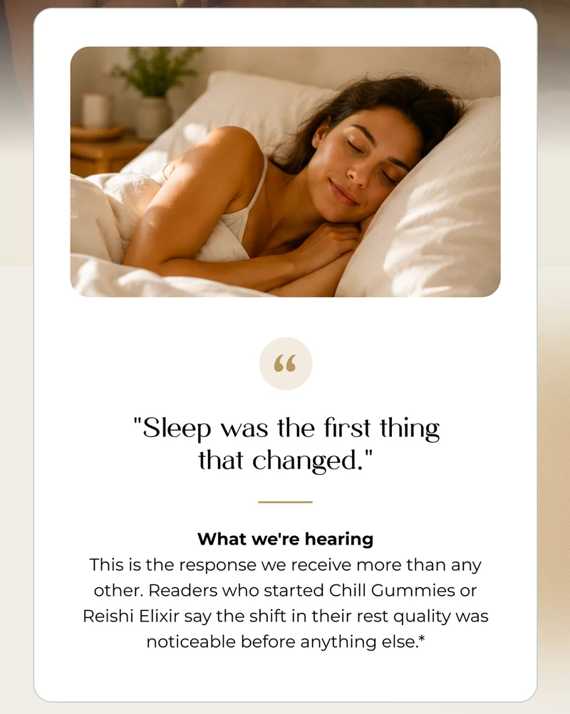 "Sleep was the first thing that changed."  What we're hearing This is the response we receive more than any other. Readers who started Chill Gummies or Reishi Elixir say the shift in their rest quality was noticeable before anything else.*