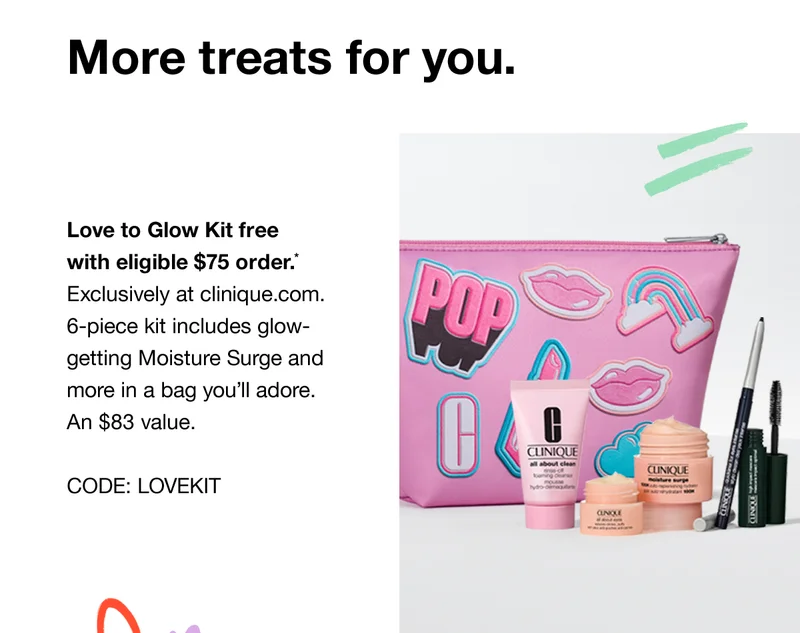 More treats for you. Love to Glow Kit free with eligible $75 order.* Exclusively at clinique.com. 6-piece kit includes glow-getting Moisture Surge and more in a bag you’ll adore. An $83 value. CODE: discount code