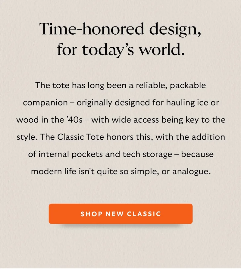 The tote has long been a reliable, packable companion – originally designed for hauling ice or wood in the ’40s – with wide access being key to the style. The Classic Tote honors this, with the addition of internal pockets and tech storage – because modern life isn't quite so simple, or analogue.