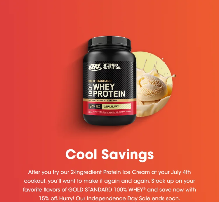 Cool Savings After you try our 2-Ingredient Protein Ice Cream at your July 4th cookout, you'll want to make it again and again. Stock up on your favorite flavors of GOLD STANDARD 100% WHEY® and save now with 15% off. Hurry! Our Independence Day Sale ends soon.