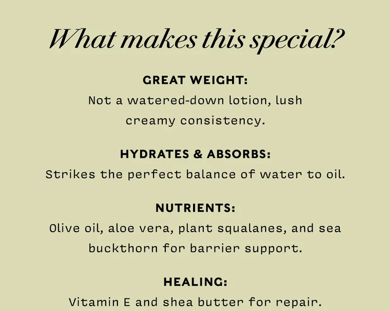 WHAT MAKES THIS SPECIAL? • GREAT WEIGHT: Not a watered-down lotion, lush creamy consistency. • HYDRATES & ABSORBS: Strikes the perfect balance of water to oil • NUTRIENTS: Olive oil, aloe vera , plant squalanes, and sea buckthorn for barrier support • HEALING: Vitamin E and shea butter for repair