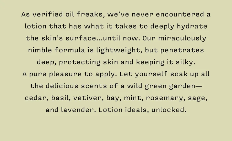 As verified oil freaks, we’ve never encountered a lotion that has what takes to deeply hydrate the skin’s surface…until now. Our miraculously nimble formula is lightweight, but penetrates deep, protecting skin and keeping it silky. A pure pleasure to apply. Let yourself soak up all the delicious scents of a wild green garden-- cedar, basil, vetiver, bay, mint, rosemary, sage, and lavender. Lotion ideals, unlocked.