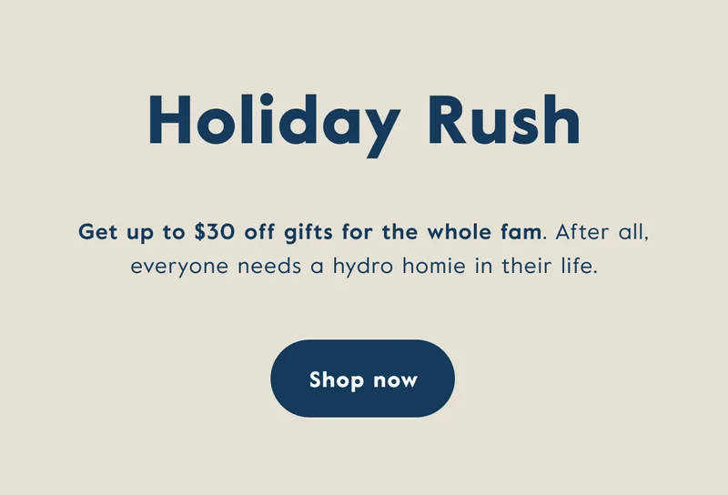 Holiday Rush - Get up to $30 off gifts for the whole fam. After all, everyone needs a hydro homie in their life.