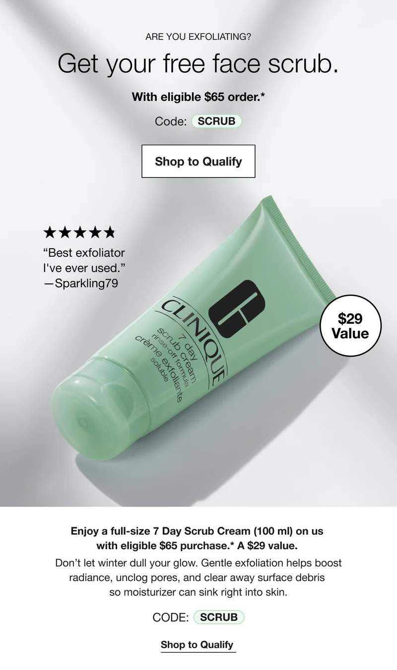 ARE YOU EXFOLIATING? | Get your free face scrub. | With eligible $65 order.* | Code: SCRUB | Shop to Qualify | Best exfoliator I've ever used. -Sparkling79 | $29 Value | Enjoy a full-size 7 Day Scrub Cream (100 ml) on us with eligible $65 purchase.* A $29 value. | Don't let winter dull your glow. Gentle exfoliation helps boost radiance, unclog pores, and clear away surface debris so moisturizer can sink right into skin. | CODE: SCRUB | Shop to Qualify