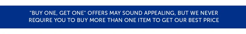 "Buy One, Get One" offers may sound appealing, but we never require you to buy more than one item to get our best price.