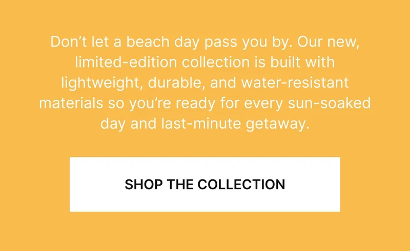 Don’t let a beach day pass you by. Our new, limited-edition collection is built with lightweight, durable, and water-resistant materials so you’re ready for every sun-soaked day and last-minute getaway.