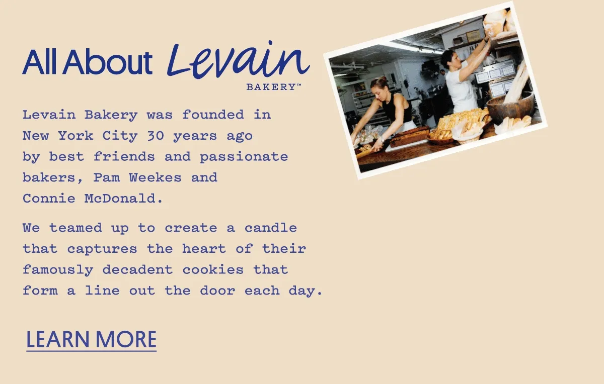 Levain Bakery was founded in New York City 30 years ago by best friends and passionate bakers, Pam Weekes and Connie McDonald. We teamed up to create a candle that captures the heart of their famously decadent cookies that form a line out the door each day. Learn more.