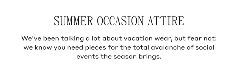 Summer Occasion Attire We've been talking a lot about vacation wear, but fear not: we know you need pieces for the total avalanche of social events the season brings.