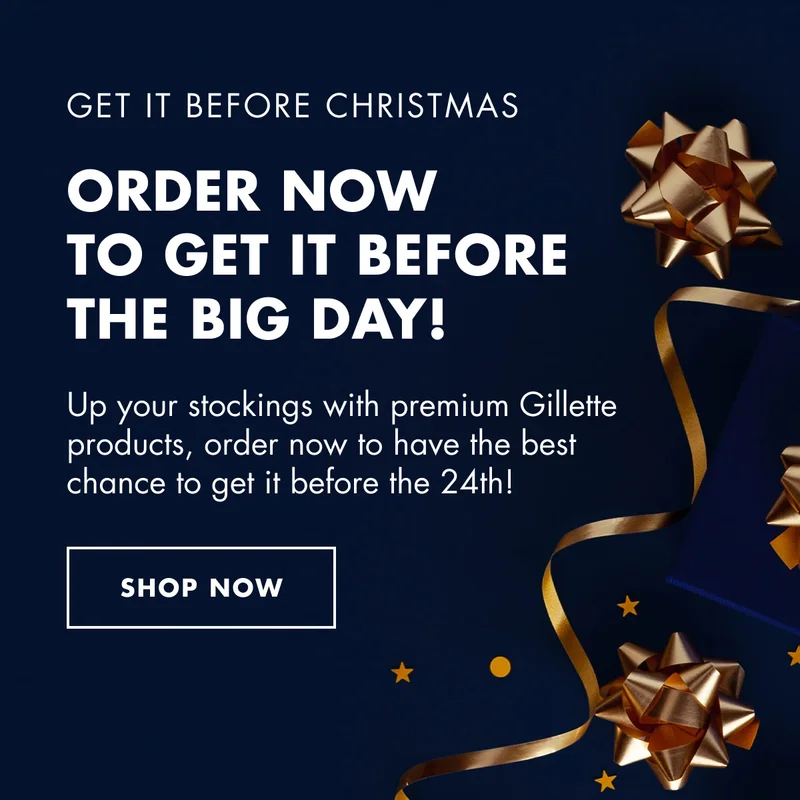 GET IT BEFORE CHRISTMAS. ORDER NOW TO GET IT BEFORE THE BIG DAY! Up your stockings with premium Gillette products, order now to have the best chance to get it before the 24th! SHOP NOW