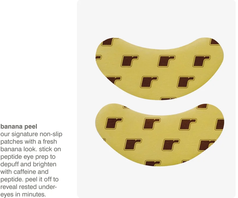 banana peel - Our signature non-slip patches with a fresh banana look. Stick on Peptide Eye Prep to depuff and brighten with Caffeine and Peptide. Peel it off to reveal rested under-eyes in minutes. ​