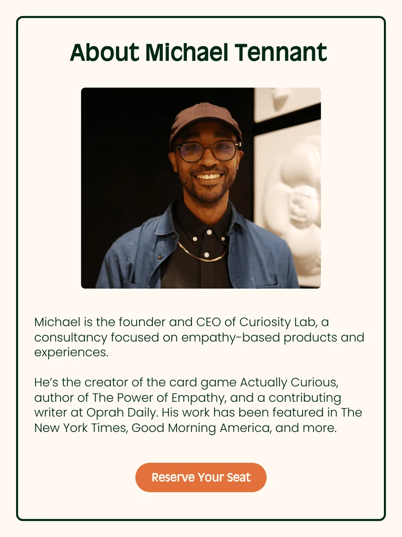 About Michael Tennant Subtitle Michael is the founder and CEO of Curiosity Lab, a consultancy focused on empathy-based products and experiences. He’s the creator of the card game Actually Curious, author of The Power of Empathy, and a contributing writer at Oprah Daily. His work has been featured in The New York Times, Good Morning America, and more. Reserve Your Seat