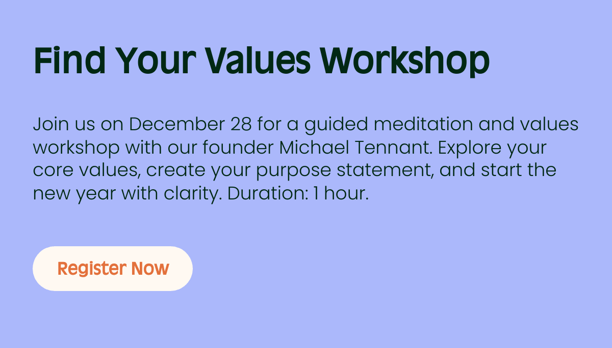 Find Your Values Workshop Subtitle Join us on December 28 for a guided meditation and values workshop with our founder Michael Tennant. Explore your core values, create your purpose statement, and start the new year with clarity. Duration: 1 hour. Register Now
