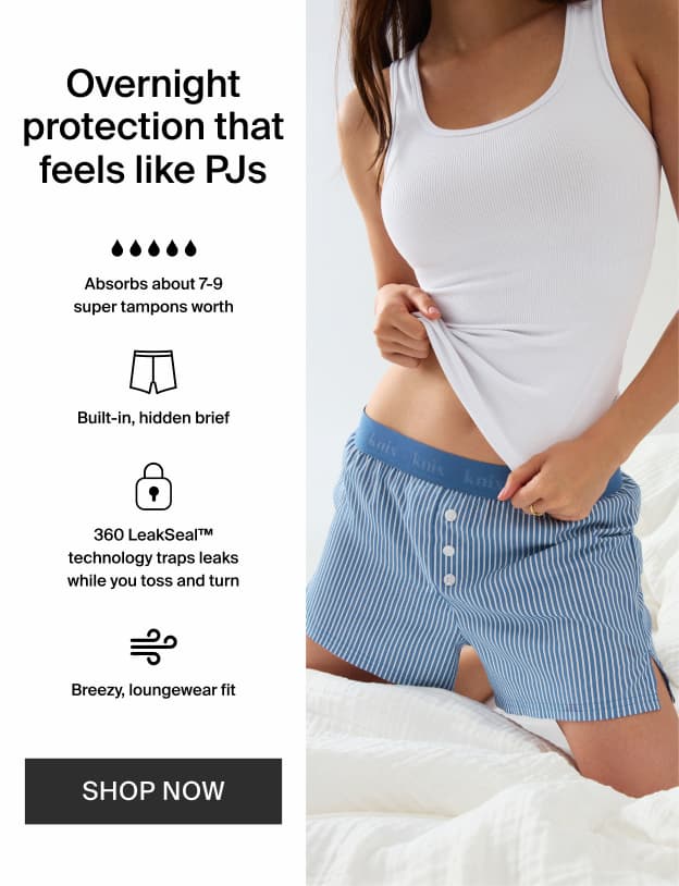 Overnight protection that feels like PJs. Absorbs about 7-9 super tampons worth. Built-in, hidden brief. 360 LeakSeal™ technology traps leaks while you toss and turn. Breezy, loungewear fit. SHOP NOW