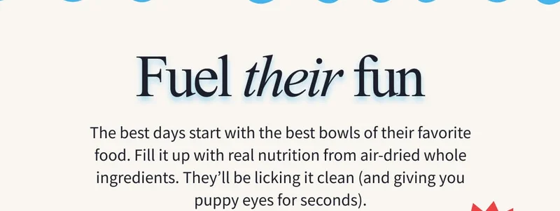 FUEL THEIR FUN | The best days start with the best bowls of their favorite food. Fill it up with real nutrition from air-dried whole ingredients. They’ll be licking it clean (and giving you puppy eyes for seconds).