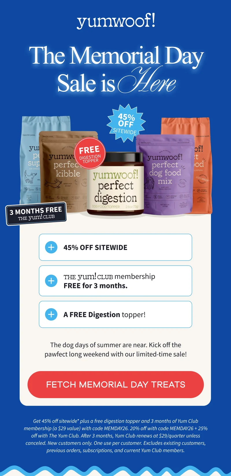 Yumwoof! | The Memorial Day Sale is Here | The dog days of summer are near. Kick off the pawfect long weekend with our limited-time sale! | FETCH MEMORIAL DAY TREATS | Get 45% off sitewide* plus a free digestion topper and 3 months of Yum Club membership (a $29 value) with code MEMDAY26. 20% off with code MEMDAY26 + 25% off with The Yum Club. After 3 months, Yum Club renews at $29/quarter unless canceled. New customers only. One use per customer. Excludes existing customers, previous orders, subscriptions, and current Yum Club members.
