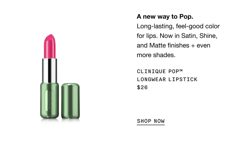A new way to Pop. | Long-lasting, feel-good color for lips. Now in Satin, Shine, and Matte finishes + even more shades. | CLINIQUE POP™ LONGWEAR LIPSTICK | $26 | SHOP NOW