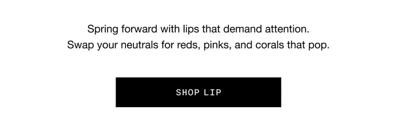 Spring forward with lips that demand attention. | Swap your neutrals for reds, pinks, and corals that pop. | SHOP LIP