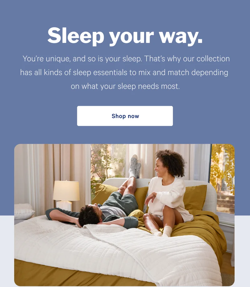 Sleep your way. >> You're unique, and so is your sleep. That's why our collection has all kinds of sleep essentials to mix and match depending on what your sleep needs most. >> Shop now >>