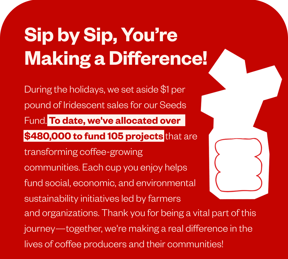 Sip by Sip, You’re Making a Difference! During the holidays, we set aside $1 per pound of Iridescent sales for our Seeds Fund. To date, we've allocated over $480,000 to fund 105 projects that are transforming coffee-growing communities. Each cup you enjoy helps fund social, economic, and environmental sustainability initiatives led by farmers and organizations. Thank you for being a vital part of this journey—together, we're making a real difference in the lives of coffee producers and their communities! Sip by Sip, You’re Making a Difference! During the holidays, we set aside $1 per pound of Iridescent sales for our Seeds Fund. To date, we've allocated over $480,000 to fund 105 projects that are transforming coffee-growing communities. Each cup you enjoy helps fund social, economic, and environmental sustainability initiatives led by farmers and organizations. Thank you for being a vital part of this journey—together, we're making a real difference in the lives of coffee producers and their communities!